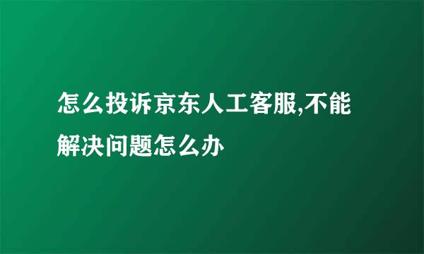 怎么投诉京东人工客服,不能解决问题怎么办