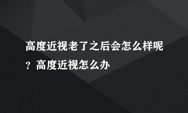 高度近视老了之后会怎么样呢？高度近视怎么办