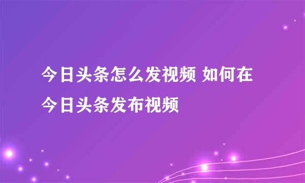 今日头条怎么发视频 如何在今日头条发布视频