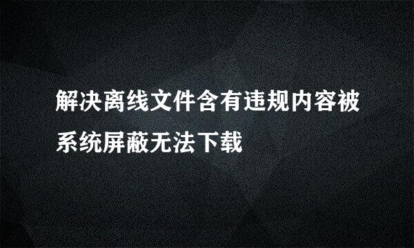 解决离线文件含有违规内容被系统屏蔽无法下载