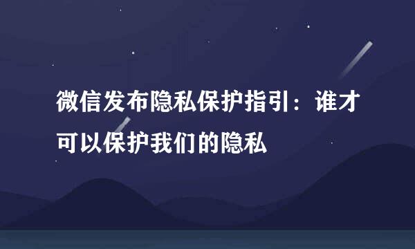 微信发布隐私保护指引：谁才可以保护我们的隐私