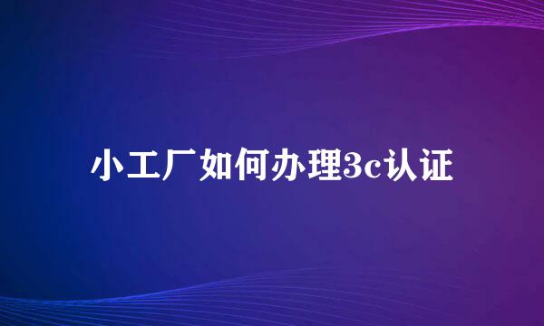 小工厂如何办理3c认证