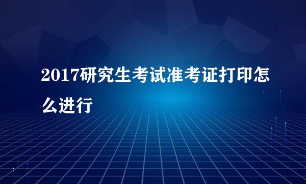 2017研究生考试准考证打印怎么进行