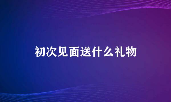 初次见面送什么礼物