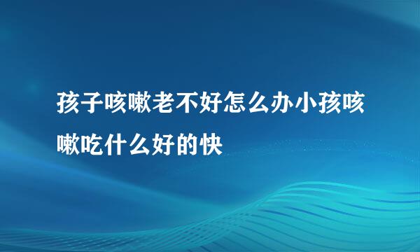 孩子咳嗽老不好怎么办小孩咳嗽吃什么好的快