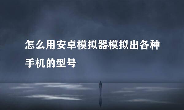 怎么用安卓模拟器模拟出各种手机的型号