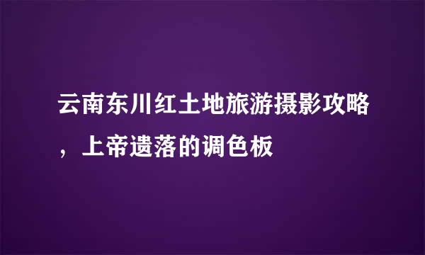 云南东川红土地旅游摄影攻略，上帝遗落的调色板