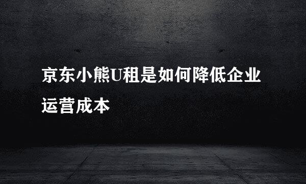 京东小熊U租是如何降低企业运营成本