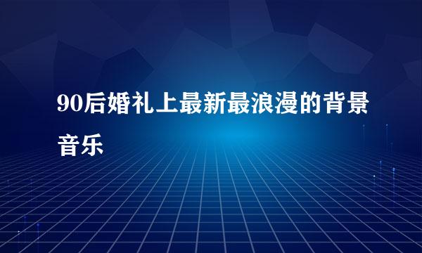 90后婚礼上最新最浪漫的背景音乐