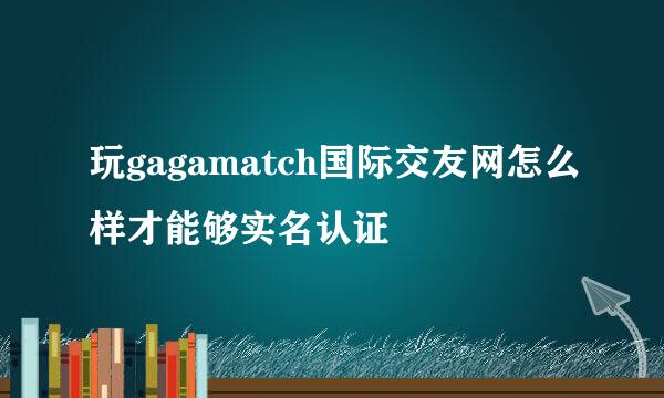 玩gagamatch国际交友网怎么样才能够实名认证