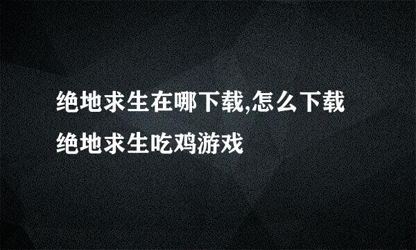 绝地求生在哪下载,怎么下载绝地求生吃鸡游戏