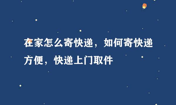 在家怎么寄快递，如何寄快递方便，快递上门取件