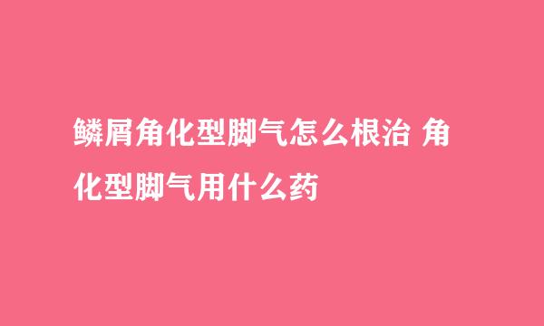 鳞屑角化型脚气怎么根治 角化型脚气用什么药