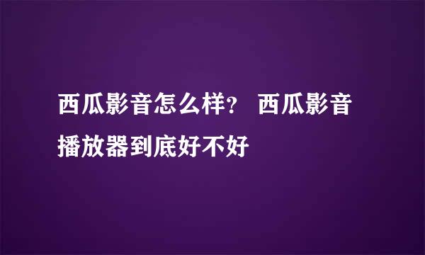 西瓜影音怎么样？ 西瓜影音播放器到底好不好