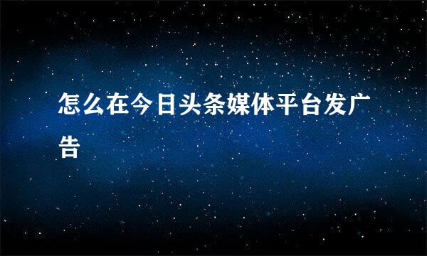 怎么在今日头条媒体平台发广告