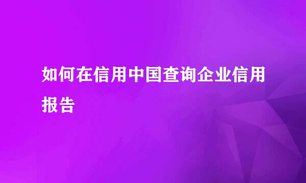 如何在信用中国查询企业信用报告