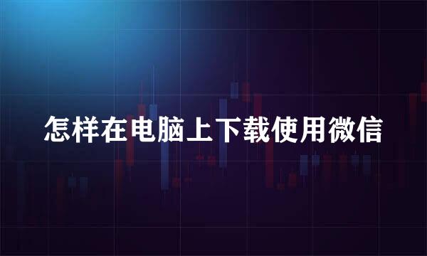 怎样在电脑上下载使用微信