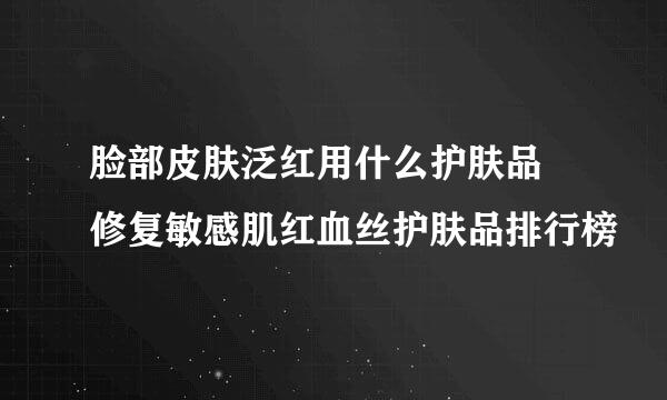 脸部皮肤泛红用什么护肤品 修复敏感肌红血丝护肤品排行榜