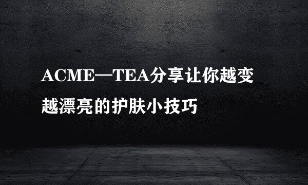 ACME—TEA分享让你越变越漂亮的护肤小技巧