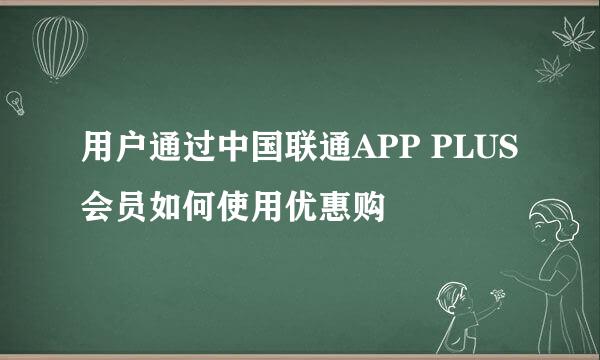 用户通过中国联通APP PLUS会员如何使用优惠购