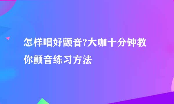 怎样唱好颤音?大咖十分钟教你颤音练习方法