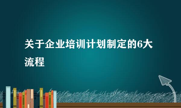 关于企业培训计划制定的6大流程