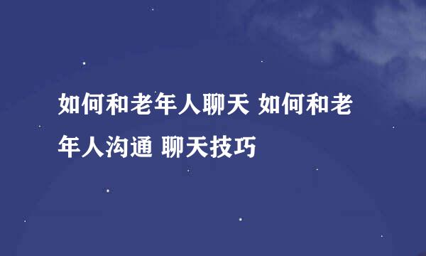 如何和老年人聊天 如何和老年人沟通 聊天技巧