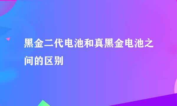 黑金二代电池和真黑金电池之间的区别