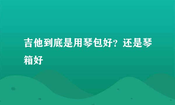 吉他到底是用琴包好？还是琴箱好