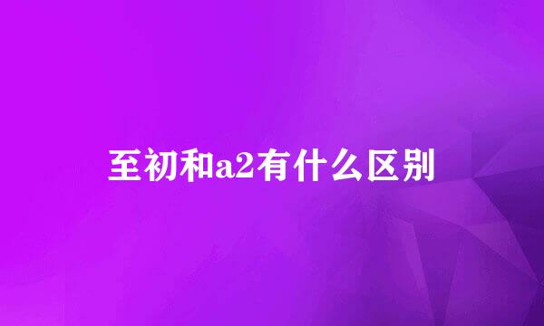 至初和a2有什么区别