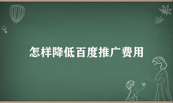 怎样降低百度推广费用