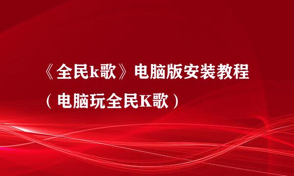 《全民k歌》电脑版安装教程（电脑玩全民K歌）