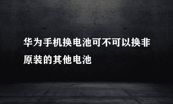 华为手机换电池可不可以换非原装的其他电池