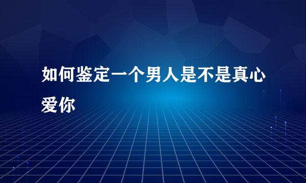 如何鉴定一个男人是不是真心爱你