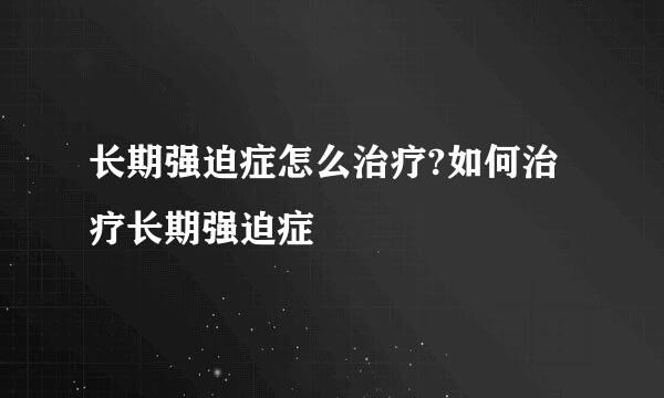 长期强迫症怎么治疗?如何治疗长期强迫症