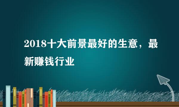 2018十大前景最好的生意，最新赚钱行业