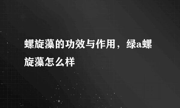 螺旋藻的功效与作用，绿a螺旋藻怎么样