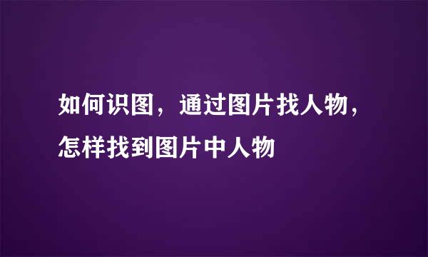 如何识图，通过图片找人物，怎样找到图片中人物