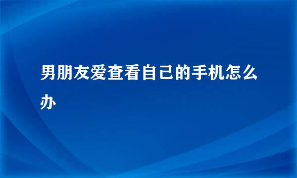 男朋友爱查看自己的手机怎么办