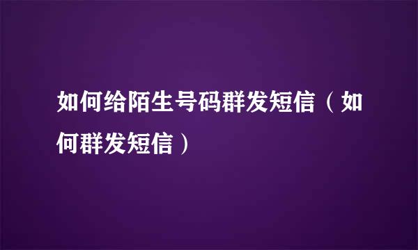 如何给陌生号码群发短信（如何群发短信）