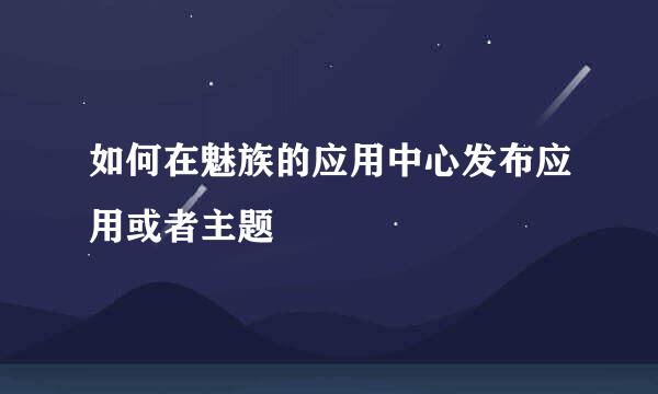 如何在魅族的应用中心发布应用或者主题