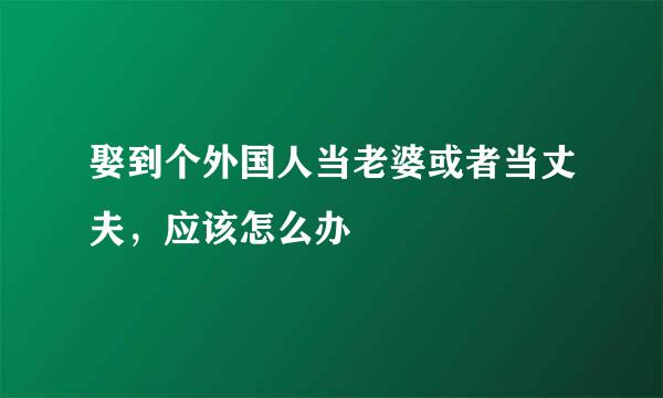 娶到个外国人当老婆或者当丈夫，应该怎么办