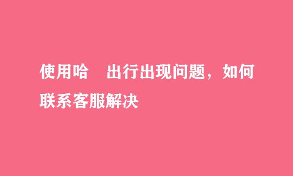 使用哈啰出行出现问题，如何联系客服解决