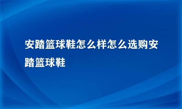 安踏篮球鞋怎么样怎么选购安踏篮球鞋