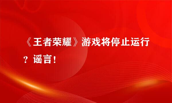 《王者荣耀》游戏将停止运行？谣言！