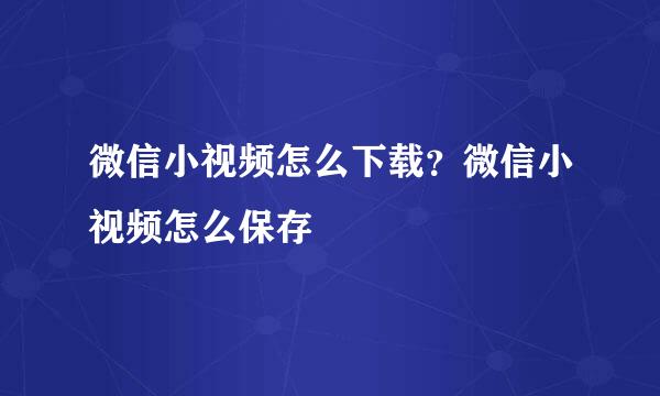 微信小视频怎么下载？微信小视频怎么保存