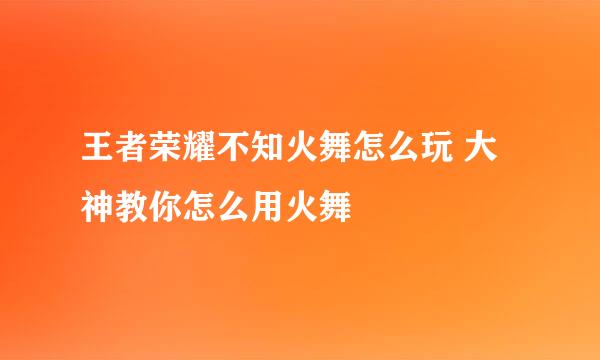 王者荣耀不知火舞怎么玩 大神教你怎么用火舞